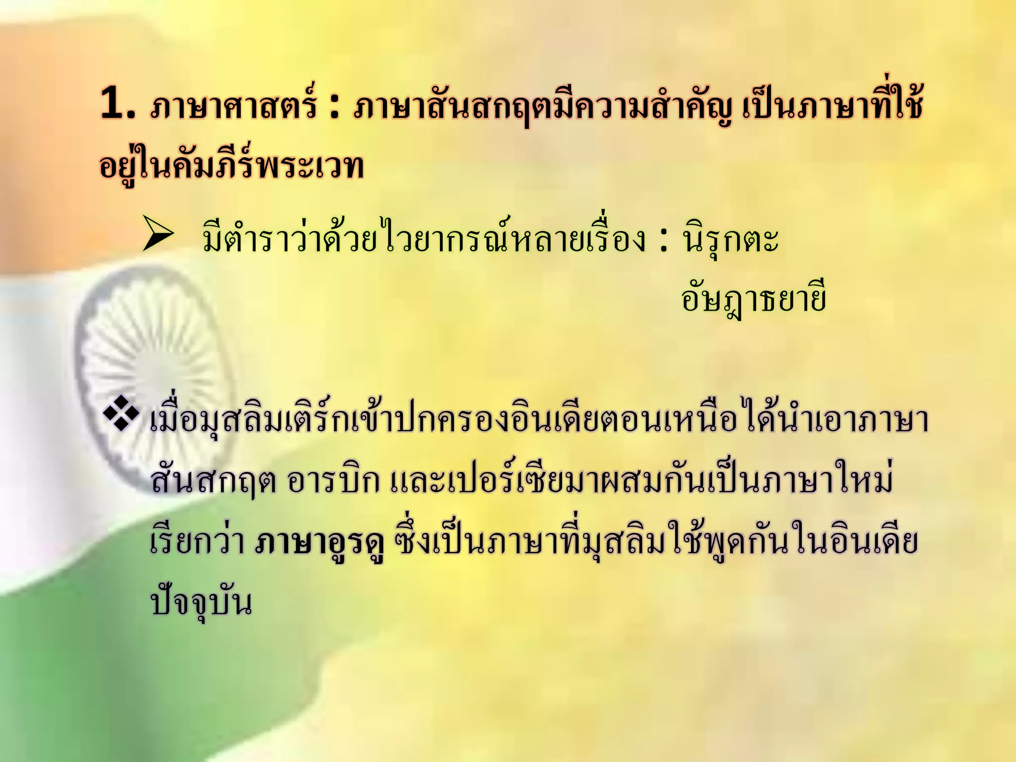 1. ภาษาศาสตร์ : ภาษาสันสกฤตมีความสาคัญ เป็นภาษาที่ใช้ 
อยู่ในคัมภีร์พระเวท 
 มีตา ราว่าด้วยไวยากรณ์หลายเรื่อง : นิรุกตะ 
อัษฎาธยายี 
เมื่อมุิลิมเติร์กเข้าปกครองอินเดียตอนเหนือได้นาเอาภาษา 
ิันิกฤต อารบิก และเปอร์เซียมาผิมกันเป็นภาษาใหม่ 
เรียกว่า ภาษาอูรดู ซึ่งเป็นภาษาที่มุิลิมใช้พูดกันในอินเดีย 
ปัจจุบัน 
 