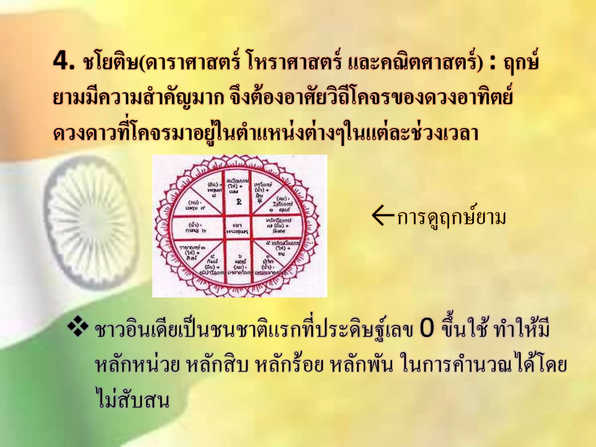 4. ชโยติษ(ดาราศาสตร์ โหราศาสตร์ และคณิตศาสตร์) : ฤกษ์ 
ยามมีความสาคัญมาก จึงต้องอาศัยวิถีโคจรของดวงอาทิตย์ 
ดวงดาวที่โคจรมาอยู่ในตา แหน่งต่างๆในแต่ละช่วงเวลา 
←การดูฤกษ์ยาม 
ชาวอินเดียเป็นชนชาติแรกที่ประดิษฐ์เลข 0 ขึ้นใช้ ทา ให้มี 
หลักหน่วย หลักิิบ หลักร้อย หลักพัน ในการคา นวณได้โดย 
ไมิั่บิน 
 
