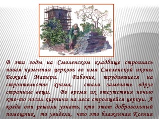 В эти годы на Смоленском кладбище строилась 
новая каменная церковь во имя Смоленской иконы 
Божией Матери. Рабочие, трудившиеся на 
строительстве храма, стали замечать вдруг 
странные вещи. Во время их отсутствия ночью 
кто-то носил кирпичи на леса строящейся церкви. А 
когда они решили узнать, кто этот добровольный 
помощник, то увидели, что это блаженная Ксения 
трудится по ночам, перетаскивая кирпичи на леса. 
 