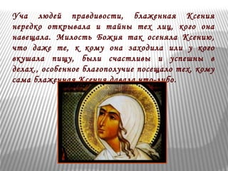 Уча людей правдивости, блаженная Ксения 
нередко открывала и тайны тех лиц, кого она 
навещала. Милость Божия так осеняла Ксению, 
что даже те, к кому она заходила или у кого 
вкушала пищу, были счастливы и успешны в 
делах., особенное благополучие посещало тех, кому 
сама блаженная Ксения давала что-либо. 
 