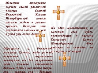 Известно множество 
случаев самой различной 
помощи Святой 
Блаженной Ксении 
Петербургской самым 
разным людям в разные 
времена. Истории эти 
передаются людьми из уст 
в уста уже очень давно. 
Ни один многотомник не 
вместит всех чудес, 
происходящих у часовни 
блаженной Ксении 
Петербургской. Река 
людская не случайно не 
иссякает у её мощей. 
Обращаясь к блаженной 
матушке Ксении, люди разных 
возрастов и социального 
положения, все без исключения 
хоть немного становятся 
детьми. Есть в нас нечто такое: 
она – святая, она – большая, 
 