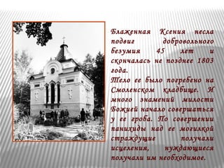 Блаженная Ксения несла 
подвиг добровольного 
безумия 45 лет и 
скончалась не позднее 1803 
года. 
Тело ее было погребено на 
Смоленском кладбище. И 
много знамений милости 
Божией начало совершаться 
у ее гроба. По совершении 
панихиды над ее могилкой 
страждущие получали 
исцеления, нуждающиеся 
получали им необходимое. 
 