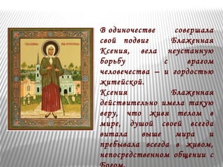 В одиночестве совершала 
свой подвиг Блаженная 
Ксения, вела неустанную 
борьбу с врагом 
человечества – и гордостью 
житейской. 
Ксения Блаженная 
действительно имела такую 
веру, что живя телом в 
мире, душой своей всегда 
витала выше мира и 
пребывала всегда в живом, 
непосредственном общении с 
Богом. 
 
