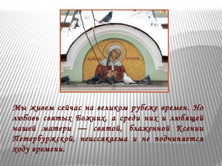 Мы живем сейчас на великом рубеже времен. Но 
любовь святых Божиих, а среди них и любящей 
нашей матери — святой, блаженной Ксении 
Петербуржской, неиссякаема и не подчиняется 
ходу времени. 
 