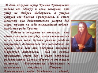 В день похорон мужа Ксения Григорьевна 
надела его одежду и всем говорила, что 
умер не Андрей Федорович, а умерла 
супруга его Ксения Григорьевна. С этого 
момента она действительно умерла для 
мира, приняв на себя тяжелейший подвиг 
юродства ради Христа. 
Родные и знакомые ее полагали, что 
вдова лишилась рассудка из-за свалившегося 
на ее плечи горя. Ксения решила раздать 
имущество, доставшееся ей в наследство от 
мужа. Свой дом она подарила знакомой 
Параскеве Антоновой. Та не хотела 
принимать этот дар и даже попросила 
родственников Ксении уберечь ее от такого 
поступка. Родственники обратились к 
начальству покойного Петрова. 
Влиятельные люди беседовали с вдовой, 
 