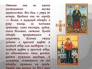 Отныне она не имела 
постоянного места 
жительства. Все дни, с утра до 
вечера, бродила она по городу 
— босая, в мужской одежде; в 
руке палка, за плечами 
котомка, сама высокая, худая, 
глаза большие, светлые. Когда 
одежда превратилась в 
лохмотья, Ксения стала 
ходить в красной кофте и 
зелёной юбке или наоборот — в 
зелёной кофте и красной юбке, 
но обязательно этих цветов, 
цветов мужнина мундира. А 
лоскутки, оставшиеся от его 
одежды, прятала на груди. 
Зимой она носила на босу ногу 
 