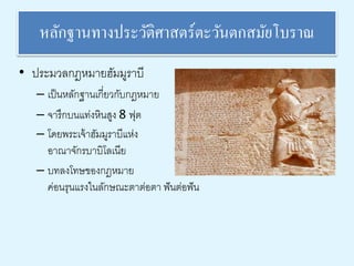 หลักฐานทางประวัติศาสตร์ตะวันตกสมัยโบราณ 
• ประมวลกฎหมายฮัมมูราบี 
– เป็นหลักฐานเกี่ยวกับกฎหมาย 
– จารึกบนแท่งหินสูง 8 ฟุต 
– โดยพระเจ้าฮัมมูราบีแห่ง 
อาณาจักรบาบิโลเนีย 
– บทลงโทษของกฎหมาย 
ค่อนรุนแรงในลักษณะตาต่อตา ฟันต่อฟัน 
 