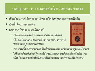 หลักฐานทางประวัติศาสตร์ตะวันตกสมัยกลาง 
• เป็นสังคมภายใต้การครอบงาของคริสต์ศาสนาและระบบฟิวดัล 
• บันทึกด้วยภาษาละติน 
• มหากาพย์ชองซองเดอโรลองด์ 
– เป็นวรรณกรรมสดุดีวีรกรรมของอัศวินของฝรั่งเศส 
– มีต้นกาเนิดมาจาก สงครามในสเปนระหว่างจักรพรรดิ 
ชาร์เลอมาญกับกองทัพอาหรับ 
– เหตุการณ์นีถู้กเล่าขานกลายเป็นตานานและวรรณกรรมมุขปาฐะในสมัยกลาง 
– ให้ข้อมูลเกี่ยวกับประวัติศาสตร์สังคมในกรอบความคิดและโลกทัศน์ของคน 
ยุโรป โดยเฉพาะอย่างยิ่งในระบบฟิวดัลและความศรัทธาในคริสต์ศาสนา 
 