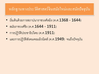 หลักฐานทางประวัติศาสตร์จีนสมัยใหม่และสมัยปัจจุบัน 
• เริ่มต้นด้วยการสถาปนาราชวงศ์หมิง (ค.ศ.1368 - 1644) 
• สมัยราชวงศ์ชิง (ค.ศ.1644 - 1911) 
• การปฎิวัติประชาธิปไตย (ค.ศ.1911) 
• และการปฎิวัติสังคมคอมมิวนิตส์(ค.ศ.1949) จนถึงปัจจุบัน 
 