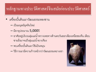 หลักฐานทางประวัติศาสตร์จีนสมัยก่อนประวัติศาสตร์ 
• เครื่องปั้นดินเผาวัฒนธรรมหลงชาน 
– เป็นมนุษย์ยุคหินใหม่ 
– มีอายุประมาณ 5,000ปี 
– อาศัยอยู่บริเวณลุ่มแม่นา้หวางเหอทางด้านตะวันออกเฉียงเหนือของจีน เลียบ 
ชายฝั่งมาจนถึงลุ่มแม่นา้ฉางเจียง 
– พบเครื่องปั้นดินเผาใช้แป้นหมุน 
– วิธีการเผามีความก้าวหน้ากว่าวัฒนธรรมหยางเชา 
 