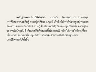 หลักฐานทางประวัติศาสตร์ หมายถึง ร่องรอยการกระทา การพูด 
การเขียน การประดิษฐ์ การอยู่อาศัยของมนุษย์ หรือลึกไปกว่าที่ปรากฏอยู่ภายนอก 
คือ ความคิดอ่าน โลกทัศน์ ความรู้สึก ประเพณีปฏิบัติของมนุษย์ในอดีต ความรู้สึก 
ของคนในปัจจุบัน สงิ่ที่มนุษย์จับต้องและทิง้ร่องรอยไว้ กล่าวได้ว่าอะไรก็ตามที่มา 
เกี่ยวพันกับมนุษย์ หรือมนุษย์เข้าไปเกี่ยวพันสามารถใช้เป็นหลักฐานทาง 
ประวัติศาสตร์ได้ทัง้สิน้ 
 