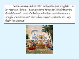คัมภีร์ มานวธรรมศาสตร์ กล่าวไว้ว่า ในครัง้เมื่อโลกยังไม่ปรากฏสงิ่ใดๆ บน 
โลก พระอาตมภู ( ผู้เกิดเอง ) มีความประสงค์จะ สร้างทุกสิ่ง จึงสร้างนา้ขึน้มาก่อน 
แล้วนาพืชโปรยลงนา้ เวลาผ่านไปพืชนัน้กลายเป็นไข่ทอง และกาเนิด พระพรหม 
ปรากฏขึน้ นามว่า หิรัณยครรภ์ หลังจากนัน้พระพรหม จึงแบ่งร่างเป็น ชาย - หญิง 
เพื่อสร้างโลกและมนุษย์ 
 