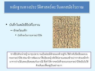 หลักฐานทางประวัติศาสตร์ตะวันตกสมัยโบราณ 
• บันทึกในสมัยอียิปต์โบราณ 
– อักษรไฮแรติก 
• บันทึกลงในการะดาษปาปิรัส 
ชาวอียิปต์จะนาหญ้ามาทุบปลาย จนเป็นฝอยมีลักษณะคล้ายพู่กัน ใช้สาหรับขีดเขียนลงบน 
กระดาษปาปิรัส ต่อมามีการพัฒนามาใช้ปล้องหญ้าตัดให้ปลายแหลมคล้ายปากกาส่วนหมึกทา 
มาจากถ่านไม้บดละเอียดผสมกับยางไม้ ซึ่งทาให้การจดบันทึกลงบนกระดาษปาปิรัสเป็นไปได้ 
ด้วยดีและเฟื่องฟูเป็นอย่างมาก 
 