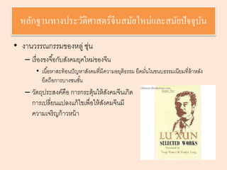 หลักฐานทางประวัติศาสตร์จีนสมัยใหม่และสมัยปัจจุบัน 
• งานวรรณกรรมของหลู่ ซุ่น 
– เรื่องขงจือ้กับสังคมยุคใหม่ของจีน 
• เนือ้หาสะท้อนปัญหาสังคมที่มีความอยุติธรรม ยึดมนั่ในขนบธรรมเนียมที่ล้าหลัง 
ยึดถือการบางชนชัน้ 
– วัตถุประสงค์คือ การกระตุ้นให้สังคมจีนเกิด 
การเปลี่ยนแปลงแก้ไขเพื่อให้สังคมจีนมี 
ความเจริญก้าวหน้า 
 