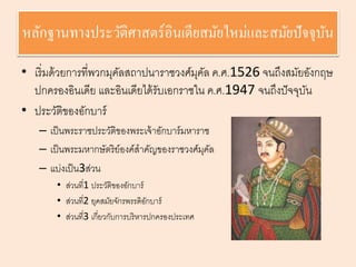 หลักฐานทางประวัติศาสตร์อินเดียสมัยใหม่และสมัยปัจจุบัน 
• เริ่มด้วยการที่พวกมุคัลสถาปนาราชวงศ์มุคัล ค.ศ.1526 จนถึงสมัยอังกฤษ 
ปกครองอินเดีย และอินเดียได้รับเอกราชใน ค.ศ.1947 จนถึงปัจจุบัน 
• ประวัติของอักบาร์ 
– เป็นพระราชประวัติของพระเจ้าอักบาร์มหาราช 
– เป็นพระมหากษัตริย์องค์สาคัญของราชวงศ์มุคัล 
– แบ่งเป็น3ส่วน 
• ส่วนที่1 ประวัติของอักบาร์ 
• ส่วนที่2 ยุคสมัยจักรพรรดิอักบาร์ 
• ส่วนที่3 เกี่ยวกับการบริหารปกครองประเทศ 
 