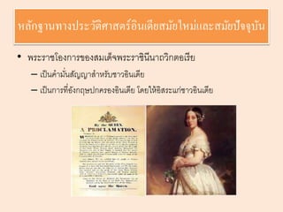 หลักฐานทางประวัติศาสตร์อินเดียสมัยใหม่และสมัยปัจจุบัน 
• พระราชโองการของสมเด็จพระราชินีนาถวิกตอเรีย 
– เป็นคามนั่สัญญาสาหรับชาวอินเดีย 
– เป็นการที่อังกฤษปกครองอินเดีย โดยให้อิสระแก่ชาวอินเดีย 
 