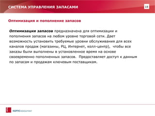 18 
СИСТЕМА УПРАВЛЕНИЯ ЗАПАСАМИ 
Оптимизация и пополнение запасов 
Оптимизация запасов предназначена для оптимизации и пополнения запасов на любом уровне торговой сети. Дает возможность установить требуемые уровни обслуживания для всех каналов продаж (магазины, РЦ, Интернет, колл-центр), чтобы все заказы были выполнены в установленное время на основе своевременно пополненных запасов. Предоставляет доступ к данным по запасам и продажам ключевым поставщикам. 
 