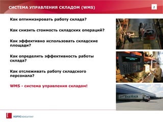 2 
СИСТЕМА УПРАВЛЕНИЯ СКЛАДОМ (WMS) 
Как оптимизировать работу склада? 
Как снизить стоимость складских операций? 
Как эффективно использовать складские площади? 
Как определить эффективность работы склада? 
Как отслеживать работу складского персонала? 
WMS - система управления складом! 
 