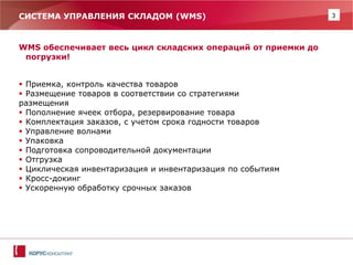 3 
СИСТЕМА УПРАВЛЕНИЯ СКЛАДОМ (WMS) 
WMS обеспечивает весь цикл складских операций от приемки до погрузки! 
Приемка, контроль качества товаров 
Размещение товаров в соответствии со стратегиями 
размещения 
Пополнение ячеек отбора, резервирование товара 
Комплектация заказов, с учетом срока годности товаров 
Управление волнами 
Упаковка 
Подготовка сопроводительной документации 
Отгрузка 
Циклическая инвентаризация и инвентаризация по событиям 
Кросс-докинг 
Ускоренную обработку срочных заказов  