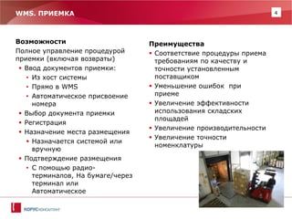 4 
WMS. ПРИЕМКА 
Возможности 
Полное управление процедурой приемки (включая возвраты) 
Ввод документов приемки: 
•Из хост системы 
•Прямо в WMS 
•Автоматическое присвоение номера 
Выбор документа приемки 
Регистрация 
Назначение места размещения 
Назначается системой или вручную 
Подтверждение размещения 
•С помощью радио- терминалов, На бумаге/через терминал или Автоматическое 
Преимущества 
Соответствие процедуры приема требованиям по качеству и точности установленным поставщиком 
Уменьшение ошибок при приеме 
Увеличение эффективности использования складских площадей 
Увеличение производительности 
Увеличение точности номенклатуры  