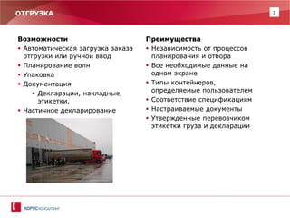 7 
ОТГРУЗКА 
Возможности 
Автоматическая загрузка заказа отгрузки или ручной ввод 
Планирование волн 
Упаковка 
Документация 
Декларации, накладные, этикетки, 
Частичное декларирование 
Преимущества 
Независимость от процессов планирования и отбора 
Все необходимые данные на одном экране 
Типы контейнеров, определяемые пользователем 
Соответствие спецификациям 
Настраиваемые документы 
Утвержденные перевозчиком этикетки груза и декларации  