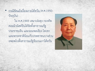• กรณีขัดแย้งเรื่องเกาะไต้หวัน (ค.ศ.1950- 
ปัจจุบัน) 
ใน ค.ศ.1949 เหมาเจ๋อตุง กองทัพ 
คอมมิวนิสต์จีนได้จัดตั้งสาธารณรัฐ 
ประชาชนจีน และจอมพลเจียง ไคเชก 
และพรรคชาตินิยมกับปรพชาชนบางส่วน 
อพยพไปตั้งสาธารณรัฐจีนบนเกาไต้หวัน 
 