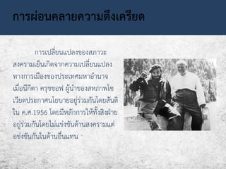 การผ่อนคลายความตึงเครียด 
การเปลี่ยนแปลงของสภาวะ 
สงครามเย็นเกิดจากความเปลี่ยนแปลง 
ทางการเมืองของประเทศมหาอานาจ 
เมื่อนีกีตา ครุชชอฟ ผู้นาของสหภาพโซ 
เวียตประกาศนโยบายอยู่ร่วมกันโดยสันติ 
ใน ค.ศ.1956 โดยมีหลักการให้ทั้งสิงฝ่าย 
อยู่ร่วมกันโดยไม่แข่งขันด้านสงครามแต่ 
อข่งขันกันในด้านอื่นแทน 
 