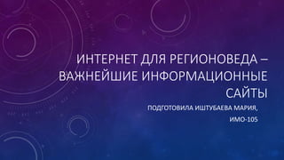 ИНТЕРНЕТ ДЛЯ РЕГИОНОВЕДА – 
ВАЖНЕЙШИЕ ИНФОРМАЦИОННЫЕ 
САЙТЫ 
ПОДГОТОВИЛА ИШТУБАЕВА МАРИЯ, 
ИМО-105 
 