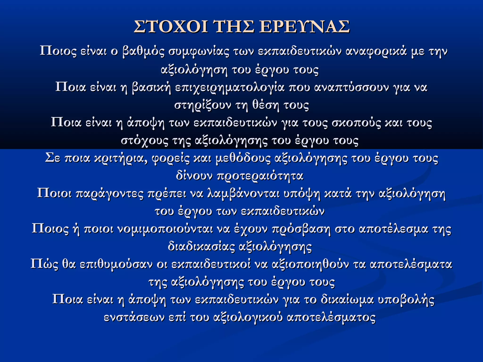 ΣΣΤΤΟΟΧΧΟΟΙΙ ΤΤΗΗΣΣ ΕΕΡΡΕΕΥΥΝΝΑΑΣΣ 
ΠΠοοιιοοςς εείίννααιι οο ββααθθμμόόςς σσυυμμφφωωννίίααςς ττωωνν εεκκππααιιδδεευυττιικκώώνν ααννααφφοορριικκάά μμεε ττηηνν 
ααξξιιοολλόόγγηησσηη ττοουυ έέρργγοουυ ττοουυςς 
ΠΠοοιιαα εείίννααιι ηη ββαασσιικκήή εεππιιχχεειιρρηημμααττοολλοογγίίαα πποουυ ααννααππττύύσσσσοουυνν γγιιαα νναα 
σσττηηρρίίξξοουυνν ττηη θθέέσσηη ττοουυςς 
ΠΠοοιιαα εείίννααιι ηη άάπποοψψηη ττωωνν εεκκππααιιδδεευυττιικκώώνν γγιιαα ττοουυςς σσκκοοπποούύςς κκααιι ττοουυςς 
σσττόόχχοουυςς ττηηςς ααξξιιοολλόόγγηησσηηςς ττοουυ έέρργγοουυ ττοουυςς 
ΣΣεε πποοιιαα κκρριιττήήρριιαα,, φφοορρεείίςς κκααιι μμεεθθόόδδοουυςς ααξξιιοολλόόγγηησσηηςς ττοουυ έέρργγοουυ ττοουυςς 
δδίίννοουυνν ππρροοττεερρααιιόόττηητταα 
ΠΠοοιιοοιι ππααρράάγγοοννττεεςς ππρρέέππεειι νναα λλααμμββάάννοοννττααιι υυππόόψψηη κκααττάά ττηηνν ααξξιιοολλόόγγηησσηη 
ττοουυ έέρργγοουυ ττωωνν εεκκππααιιδδεευυττιικκώώνν 
ΠΠοοιιοοςς ήή πποοιιοοιι ννοομμιιμμοοπποοιιοούύννττααιι νναα έέχχοουυνν ππρρόόσσββαασσηη σσττοο ααπποοττέέλλεεσσμμαα ττηηςς 
δδιιααδδιικκαασσίίααςς ααξξιιοολλόόγγηησσηηςς 
ΠΠώώςς θθαα εεππιιθθυυμμοούύσσαανν οοιι εεκκππααιιδδεευυττιικκοοίί νναα ααξξιιοοπποοιιηηθθοούύνν τταα ααπποοττεελλέέσσμμαατταα 
ττηηςς ααξξιιοολλόόγγηησσηηςς ττοουυ έέρργγοουυ ττοουυςς 
ΠΠοοιιαα εείίννααιι ηη άάπποοψψηη ττωωνν εεκκππααιιδδεευυττιικκώώνν γγιιαα ττοο δδιικκααίίωωμμαα υυπποοββοολλήήςς 
εεννσσττάάσσεεωωνν εεππίί ττοουυ ααξξιιοολλοογγιικκοούύ ααπποοττεελλέέσσμμααττοοςς 
 