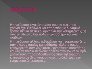 Η τηλεόραση είναι ένα μέσο που τα τελευταία 
χρόνια έχει εισβάλλει και επηρεάζει με δυναμικό 
τρόπο θετικά αλλά και αρνητικά την καθημερινή ζωή 
των ενηλίκων αλλά πολύ περισσότερο και των 
παιδιών. 
Η τηλεόραση άλλοτε εκθειάζεται και χαρακτηρίζεται 
σαν σκεύος σοφίας και μάθησης, άλλοτε όμως 
κατηγορείται σαν χαζοκούτι, εργοστάσιο αυταπάτης 
καθώς τα παιδιά περνούν αρκετό από τον ελεύθερο 
χρόνο τους παρακολουθώντας στην τηλεόραση 
κινούμενα σχέδια, ντοκιμαντέρ, παιδικά έργα και 
ενημερωτικές εκπομπές. 
 