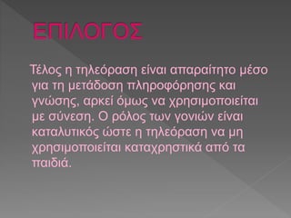 Τέλος η τηλεόραση είναι απαραίτητο μέσο 
για τη μετάδοση πληροφόρησης και 
γνώσης, αρκεί όμως να χρησιμοποιείται 
με σύνεση. Ο ρόλος των γονιών είναι 
καταλυτικός ώστε η τηλεόραση να μη 
χρησιμοποιείται καταχρηστικά από τα 
παιδιά. 
 