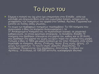 ΤΤοο έέρργγοο ττοουυ 
► ΣΣήήμμεερραα ηη πποοίίηησσήή ττοουυ όόχχιι μμόόννοο έέχχεειι εεππιικκρρααττήήσσεειι σσττηηνν ΕΕλλλλάάδδαα ,, ααλλλλάά κκααιι 
κκααττέέλλααββεε μμίίαα εεξξέέχχοουυσσαα θθέέσσηη σσττηηνν όόλληη εευυρρωωππααϊϊκκήή πποοίίηησσηη,, ύύσσττεερραα ααππόό ττιιςς 
μμεεττααφφρράάσσεειιςς ττωωνν πποοιιηημμάάττωωνν ττοουυ ααρρχχιικκάά σστταα ΓΓααλλλλιικκάά,, ΑΑγγγγλλιικκάά,, ΓΓεερρμμααννιικκάά κκααιι 
κκααττόόππιινν σσεε πποολλλλέέςς άάλλλλεεςς γγλλώώσσσσεεςς .. 
► ΤΤοο σσώώμμαα ττωωνν ΚΚααββααφφιικκώώνν πποοιιηημμάάττωωνν ππεερριιλλααμμββάάννεειι:: ΤΤαα 115544 πποοιιήήμμαατταα πποουυ 
ααννααγγννώώρριισσεε οο ίίδδιιοοςς ((τταα λλεεγγόόμμεενναα ΑΑννααγγννωωρριισσμμέένναα ),, τταα 
3377 ΑΑπποοκκηηρρυυγγμμέένναα πποοιιήήμμααττάά ττοουυ,, τταα ππεερριισσσσόόττεερραα ννεεααννιικκάά,, σσεε ρροομμααννττιικκήή 
κκααθθααρρεεύύοουυσσαα,, τταα οοπποοίίαα ααρργγόόττεερραα ααπποοκκήήρρυυξξεε,, τταα ΑΑννέέκκδδοοτταα,, δδηηλλααδδήή 7755 
πποοιιήήμμαατταα πποουυ ββρρέέθθηηκκαανν ττεελλεειιωωμμέένναα σστταα χχααρρττιιάά ττοουυ,, κκααθθώώςς κκααιι τταα 3300 ΑΑττεελλήή,, 
πποουυ ββρρέέθθηηκκαανν σστταα χχααρρττιιάά ττοουυ χχωωρρίίςς νναα έέχχοουυνν ππάάρρεειι ττηηνν οορριισσττιικκήή ττοουυςς μμοορρφφήή.. 
ΤΤύύππωωσσεε οο ίίδδιιοοςς ττοο 11990044 μμιιαα μμιικκρρήή σσυυλλλλοογγήή μμεε ττοονν ττίίττλλοο ΠΠοοιιήήμμαατταα,, σσττηηνν οοπποοίίαα 
ππεερριιέέλλααββεε τταα πποοιιήήμμαατταα:: ΦΦωωννέέςς,, ΕΕππιιθθυυμμίίεεςς,, ΚΚεερριιάά,, ΈΈννααςς γγέέρροοςς,, ΔΔέέηησσιιςς ,, ΟΟιι 
ψψυυχχέέςς ττωωνν γγεερρόόννττωωνν,, ΤΤοο ππρρώώττοο σσκκααλλίί,, ΔΔιιαακκοοππήή,, ΘΘεερρμμοοππύύλλεεςς,, ΤΤαα 
ππααρράάθθυυρραα,, ΠΠεερριιμμέέννοοννττααςς ττοουυςς ββααρρββάάρροουυςς,, ΑΑππιισσττίίαα κκααιι ΤΤαα άάλλοογγαα ττοουυ 
ΑΑχχιιλλλλέέωωςς .. ΗΗ σσυυλλλλοογγήή,, σσεε 110000--220000 ααννττίίττυυππαα,, κκυυκκλλοοφφόόρρηησσεε ιιδδιιωωττιικκάά.. 
 