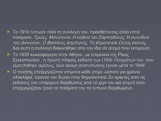 ► Το 1910 τύπωσε πάλι τη συλλογή του, προσθέτοντας ααλλλλάά εεππττάά 
πποοιιήήμμαατταα:: ΤΤρρώώεεςς,, ΜΜοοννοοττοοννίίαα,, ΗΗ κκηηδδεείίαα ττοουυ ΣΣααρρππηηδδόόννοοςς,, ΗΗ σσυυννοοδδεείίαα 
ττοουυ ΔΔιιοοννύύσσοουυ,, ΟΟ ΒΒαασσιιλλεεύύςς ΔΔηημμήήττρριιοοςς,, ΤΤαα ββήήμμαατταα κκααιι ΟΟύύττοοςς εεκκεείίννοοςς.. 
ΚΚααιι ααυυττήή ηη σσυυλλλλοογγήή δδιιαακκιιννήήθθηηκκεε ααππόό ττοονν ίίδδιιοο σσεε άάττοομμαα πποουυ εεκκττιιμμοούύσσεε.. 
► ΤΤοο 11993355 κκυυκκλλοοφφόόρρηησσεε σσττηηνν ΑΑθθήήνναα ,, μμεε εεππιιμμέέλλεειιαα ττηηςς ΡΡίίκκααςς 
ΣΣεεγγκκοοπποούύλλοουυ ,, ηη ππρρώώττηη ππλλήήρρηηςς έέκκδδοοσσηη ττωωνν ((115544)) ΠΠοοιιηημμάάττωωνν ττοουυ,, πποουυ 
εεξξααννττλλήήθθηηκκεε ααμμέέσσωωςς.. ΔΔύύοο αακκόόμμηη ααννααττυυππώώσσεειιςς έέγγιινναανν μμεεττάά ττοο 11994488 .. 
► ΟΟ πποοιιηηττήήςς εεππεεξξεερργγααζζόότταανν εεππίίμμοονναα κκάάθθεε σσττίίχχοο,, κκάάπποοττεε γγιιαα χχρρόόννιιαα 
οολλόόκκλληηρραα,, ππρροοττοούύ ττοονν δδώώσσεειι σσττηηνν δδηημμοοσσιιόόττηητταα.. ΣΣεε ααρρκκεεττέέςς ααππόό ττιιςς 
εεκκδδόόσσεειιςς ττοουυ υυππάάρρχχοουυνν δδιιοορρθθώώσσεειιςς ααππόό ττοο χχέέρριι ττοουυ κκααιι σσυυχχννάά όότταανν 
εεππεεξξεερργγααζζόότταανν ξξααννάά τταα πποοιιήήμμααττάά ττοουυ τταα ττύύππωωννεε δδιιοορρθθωωμμέένναα.. 
 