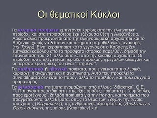 ΟΟιι θθεεμμααττιικκοοίί ΚΚύύκκλλοοιι 
ΤΤαα ιισσττοορριικκάά πποοιιήήμμαατταα εεμμππννέέοοννττααιι κκυυρρίίωωςς ααππόό ττηηνν εελλλληηννιισσττιικκήή 
ππεερρίίοοδδοο ,, κκααιι σστταα ππεερριισσσσόόττεερραα έέχχεειι εεξξέέχχοουυσσαα θθέέσσηη ηη ΑΑλλεεξξάάννδδρρεειιαα.. 
ΑΑρρκκεεττάά άάλλλλαα ππρροοέέρρχχοοννττααιι ααππόό ττηηνν εελλλληηννοορρωωμμααϊϊκκήή ααρρχχααιιόόττηητταα κκααιι ττοο 
ΒΒυυζζάάννττιιοο,, χχωωρρίίςς νναα λλεείίπποουυνν κκααιι πποοιιήήμμαατταα μμεε μμυυθθοολλοογγιικκέέςς ααννααφφοορρέέςς 
((ππχχ ΤΤρρώώεεςς)).. ΕΕίίννααιι χχααρραακκττηηρριισσττιικκόό ττοο γγεεγγοοννόόςς όόττιι οο ΚΚααββάάφφηηςς δδεενν 
εεμμππννέέεεττααιι κκααθθόόλλοουυ ααππόό ττοο ππρρόόσσφφααττοο ιισσττοορριικκόό ππααρρεελλθθόόνν,, δδηηλλααδδήή ττηηνν 
εεππααννάάσστταασσηη ττοουυ ΄΄2211,, ααλλλλάά οούύττεε κκααιι ααππόό ττηηνν κκλλαασσιικκήή ααρρχχααιιόόττηητταα.. ΟΟιι 
ππεερρίίοοδδοοιι πποουυ εεππιιλλέέγγεειι εείίννααιι ππεερρίίοοδδοοιι ππααρραακκμμήήςς ήή μμεεγγάάλλωωνν ααλλλλααγγώώνν κκααιι 
οοιι ππεερριισσσσόόττεερροοιι ήήρρωωεεςς ττοουυ εείίννααιι ""ηηττττηημμέέννοοιι"".. 
ΤΤαα ααιισσθθηησσιιαακκάά ήή ηηδδοοννιικκάά πποοιιήήμμαατταα,, πποουυ εείίννααιι κκααιι τταα ππιιοο λλυυρριικκάά,, 
κκυυρριιααρρχχεείί ηη ααννάάμμννηησσηη κκααιι ηη ααννααππόόλληησσηη.. ΑΑυυττόό πποουυ ππρροοκκααλλεείί τταα 
σσυυννααιισσθθήήμμαατταα δδεενν εείίννααιι ττοο ππααρρόόνν,, ααλλλλάά ττοο ππααρρεελλθθόόνν,, κκααιι πποολλύύ σσυυχχννάά οο 
οορρααμμααττιισσμμόόςς .. 
ΤΤαα φφιιλλοοσσοοφφιικκάά πποοιιήήμμαατταα οοννοομμάάζζοοννττααιι ααππόό άάλλλλοουυςς ""δδιιδδαακκττιικκάά"".. ΟΟ ΕΕ.. 
ΠΠ.. ΠΠααππααννοούύττσσοοςς τταα δδιιααίίρρεεσσεε σσττιιςς εεξξήήςς οομμάάδδεεςς:: πποοιιήήμμαατταα μμεε ""σσυυμμββοουυλλέέςς 
ππρροοςς οομμοοττέέχχννοουυςς"",, δδηηλλααδδήή πποοιιήήμμαατταα γγιιαα ττηηνν πποοίίηησσηη,, κκααιι πποοιιήήμμαατταα πποουυ 
ππρρααγγμμααττεεύύοοννττααιι άάλλλλαα θθέέμμαατταα,, όόππωωςς ττοο θθέέμμαα ττωωνν ΤΤεειιχχώώνν,, ττηηνν έέννννοοιιαα 
ττοουυ χχρρέέοουυςς ((ΘΘεερρμμοοππύύλλεεςς)),, ττηηςς ααννθθρρώώππιιννηηςς ααξξιιοοππρρέέππεειιααςς ((ΑΑπποολλεείίππεειινν οο 
ΘΘεεόόςς ΑΑννττώώννιιοονν)),, ττηηςς μμοοίίρρααςς ((ΚΚααιισσααρρίίωωνν)) κκ..άά 
 