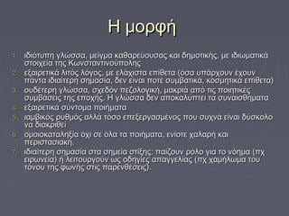 ΗΗ μμοορρφφήή 
11.. ιιδδιιόόττυυππηη γγλλώώσσσσαα,, μμεείίγγμμαα κκααθθααρρεεύύοουυσσααςς κκααιι δδηημμοοττιικκήήςς,, μμεε ιιδδιιωωμμααττιικκάά 
σσττοοιιχχεείίαα ττηηςς ΚΚωωννσσττααννττιιννοούύπποολληηςς 
22.. εεξξααιιρρεεττιικκάά λλιιττόόςς λλόόγγοοςς,, μμεε εελλάάχχιισστταα εεππίίθθεετταα ((όόσσαα υυππάάρρχχοουυνν έέχχοουυνν 
ππάάνντταα ιιδδιιααίίττεερρηη σσηημμαασσίίαα,, δδεενν εείίννααιι πποοττέέ σσυυμμββααττιικκάά,, κκοοσσμμηηττιικκάά εεππίίθθεετταα)) 
33.. οουυδδέέττεερρηη γγλλώώσσσσαα,, σσχχεεδδόόνν ππεεζζοολλοογγιικκήή,, μμαακκρριιάά ααππόό ττιιςς πποοιιηηττιικκέέςς 
σσυυμμββάάσσεειιςς ττηηςς εεπποοχχήήςς.. ΗΗ γγλλώώσσσσαα δδεενν ααπποοκκααλλύύππττεειι τταα σσυυννααιισσθθήήμμαατταα 
44.. εεξξααιιρρεεττιικκάά σσύύννττοομμαα πποοιιήήμμαατταα 
55.. ιιααμμββιικκόόςς ρρυυθθμμόόςς ααλλλλάά ττόόσσοο εεππεεξξεερργγαασσμμέέννοοςς πποουυ σσυυχχννάά εείίννααιι δδύύσσκκοολλοο 
νναα δδιιαακκρριιθθεείί 
66.. οομμοοιιοοκκααττααλληηξξίίαα όόχχιι σσεε όόλλαα τταα πποοιιήήμμαατταα,, εεννίίοοττεε χχααλλααρρήή κκααιι 
ππεερριισστταασσιιαακκήή.. 
77.. ιιδδιιααίίττεερρηη σσηημμαασσίίαα σστταα σσηημμεείίαα σσττίίξξηηςς:: ππααίίζζοουυνν ρρόόλλοο γγιιαα ττοο ννόόηημμαα ((ππχχ 
εειιρρωωννεείίαα)) ήή λλεειιττοουυρργγοούύνν ωωςς οοδδηηγγίίεεςς ααππααγγγγεελλίίααςς ((ππχχ χχααμμήήλλωωμμαα ττοουυ 
ττόόννοουυ ττηηςς φφωωννήήςς σσττιιςς ππααρρεεννθθέέσσεειιςς)).. 
 