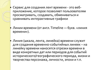  Сервис для создания лент времени - это веб- 
приложение, которое позволяет пользователям 
просматривать, создавать, обмениваться и 
сравнивать интерактивные графики 
 Линии времени (от англ. Timeline — букв. «линия 
времени»). 
 Линия (шкала, лента, линейка) времени служит 
для создания временно-событийных линеек – на 
линейку времени наносятся отрезки времени в 
виде конкретных дат или периодов для событий 
исторического/географического периода, жизни и 
творчества персонажа, личности, эпохи и т.п. 
 