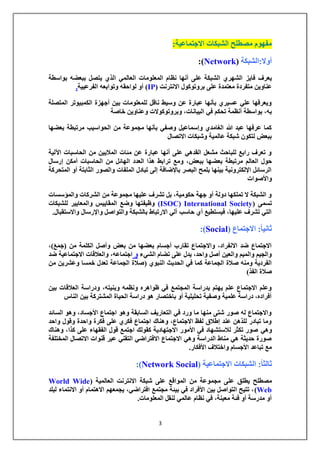 3 
مفهوم مصطلح الشبكات الاجتماعية: 
أولا:الشبكة ) Network :) 
يعرف فايز الشهري الشبكة على أنها نظام المعلومات العالمي الذي يتصل ببعضه بواسطة 
عناوين متفردة معتمدة على بروتوكول الانترنت ) IP ( أو لواحقه وتوابعه الفرعيية. 
ويعرفها علي عسيري بأنها عبارة عن وسيط ناقل للمعلومات بين أجهزة الكمبيوتر المتصلة 
به، بواسطة أنظمة تحكم في البيانات، وبروتوكولات وعناوين خاصة 
كما عرفها عبد الله الغامدي وإسماعيل وصفي بأنها مجموعة من الحواسيب مرتبطة بعضها 
ببعض لتكون شبكة عالمية وشبكات الاتصال 
و تعرف رابع للباحث مشعل القدهي على أنها عبارة عن مئات الملايين من الحاسبات الآلية 
حول العالم مرتبطة بعضها ببعض، ومع ترابط هذا العدد الهائل من الحاسبات أمكن إرسال 
الرسائل الإلكترونية بينها بلمح البصر بالإضافة إلى تبادل الملفات والصور الثابتة أو المتحركة 
والأصوات 
و الشبكة لا تملكها دولة أو جهة حكومية، بل تشرف عليها مجموعة من الشركات والمؤسسات 
تسمى ) ISOC) International Society ( وظيفتها وضع المقاييس والمعايير للشبكات 
التي تشرف عليها، فيستطيع أي حاسب آلي الارتباط بالشبكة والتواصل والإرسال والاستقبال. 
ثاني اً: الاجتماع ) Social :) 
الاجتماع ضد الانفراد، والاجتماع تقارب أجسام بعضها من بعض وأصل الكلمة من )جَمَعَ (، 
والجيم والميم والعين أصل واحد، يدل على تضام الشيء و اجتماعه، والعلاقات الاجتماعية ضد 
الفردية ومنه صلاة الجماعة كما في الحديث النبوي )صلاة الجماعة تعدل خمسا وعشرين من 
صلاة الفذ( 
وعلم الاجتماع علم يهتم بدراسة المجتمع في ظواهره ونظمه وبنيته، ودراسة العلاقات بين 
أفراده، دراسة علمية وصفية تحليلية أو باختصار هو دراسة الحياة المشتركة بين الناس 
والاجتماع له صور شتى منها ما ورد في التعاريف السابقة وهو اجتماع الأجساد، وهو السائد 
وما تبادر للذهن عند إطلاق لفظ الاجتماع، وهناك اجتماع فكري على فكرة واحدة وقول واحد 
وهي صور تكثر للاستشهاد في الأمور الاجتهادية كقولك اجتمع قول الفقهاء على كذا، وهناك 
صورة حديثة هي مناط الدراسة وهي الاجتماع الافتراضي التقني عبر قنوات الاتصال المختلفة 
مع تباعد الأجسام واختلاف الأفكار. 
ثالث اً: الشبكات الاجتماعية ) Social Network :) 
مصطلح يطلق على مجموعة من المواقع على شبكة الانترنت العالمية ) World Wide 
Web (، تتيح التواصل بين الأفراد في بيئة مجتمع افتراضي، يجمعهم الاهتمام أو الانتماء لبلد 
أو مدرسة أو فئة معينة، في نظام عالمي لنقل المعلومات. 
 