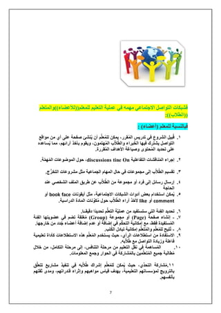 7 
فشبكات التواصل الاجتماعي مهمه في عملية التعليم للمعلم))للأعضاء((والمتعلم 
))الطلاب((: 
فبالنسبة للمعلم )أعضاء( : 
.1 قُبيل الشروع في تدريس المُقرر، يمكن للمُعلِّم أن يُنشئ صفحة على أي من مواقع 
التواصل يشترك فيها الخُبراء والطُلاَّب المُهتمون، ويقوم بأخذ آرائهم، مما يُساعده 
على تحديد المُحتوى وصياغة الأهداف المُقررة. 
.2 إجراء المُناقشات التفاعلية On tine discussions ، حول الموضوعات المُهمَّة. 
.3 تقسيم الطُلا ب إلى مجموعات في حال المهام الجماعية مثل مشروعات التخ رج. 
.4 إرسال رسائل إلى فرد أو مجموعة من الطُلاَّب عن طريق الملف الشخصي عند 
الحاجة 
.5 يُمكن استخدام بعض أدوات الشبكات الاجتماعية، مثل أيقونات face book أو 
comment أو like لأخذ آراء الطُلاَّب حول مُكوِّنات المادة الدراسية. 
.6 تحديد الفِئة التي ستستفيد من عمليَّة التعل م تحديدًا دقيقــًا. 
.7 - إنشاء صفحة ) Page ( أو مجموعة ) Group ( مُغلقة تضم في عضويتها الفِئة 
المُستفيدة فقط، مع إمكانية التح كم في إضافة أو عدم إضافة أعضاء جُدد من خارجها. 
.8 - تُتيح للمُعلِّم والمُتعلِّم إمكانية تبادل الكُتب. 
.9 الاستفادة من استطلاعات الرأي، حيث يستخدم المُعلِّم هذه الاستطلاعات كأداة تعليمية 
فاعلة وزيادة التواصل مع طُلاَّبه. 
.11 المُساهمة في نقل التعليم من مرحلة التنافس، إلى مرحلة التكامل، من خلال 
مُطالبة جميع المُتع لِّمين بالمُشاركة في الحوار وجمع المعلومات. 
11 .مُشاركة التحدِّي، حيث يُمكن للمُعلِّم إشراك طُلاَّبه في تنفيذ مشاريع تتعلَّق 
بالترويج لمؤسساتهم التعليمية، بهدف قياس مواهبهم وإثراء قـُدراتهم، ومدى ثقتهم 
بأنفسهم. 
 