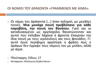 ΟΙ ΝΟΜΟΙ ΤΟΥ ΔΡΑΚΟΝΤΑ «ΓΡΑΜΜΕΝΟΙ ΜΕ ΑΙΜΑ» 
 Οι νόμοι του Δράκοντα [...] ήταν σκληροί, με μεγάλες 
ποινές. Μια μονάχα ποινή προβλέπανε για κάθε 
παραβάτη, την ποινή του θανάτου. Γιατί και οι 
καταδικασμένοι ως αργόσχολοι θανατώνονταν και 
αυτοί που έκλεβαν λάχανα ή φρούτα έπαιρναν την 
ίδια ποινή με τους ιερόσυλους και τους φονιάδες. Γι’ 
αυτό έγινε περίφημη αργότερα η φράση πως ο 
Δράκων δεν έγραψε τους νόμους του με μελάνι, αλλά 
με αίμα. 
 Πλούταρχος, Σόλων, 17 
 Μετάφραση: Φιλολογική Ομάδα Κάκτου 
 