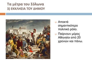Τα μέτρα του Σόλωνα 
3) ΕΚΚΛΗΣΙΑ ΤΟΥ ΔΗΜΟΥ 
 Αποκτά 
σημαντικότερο 
πολιτικό ρόλο. 
 Παίρνουν μέρος 
Αθηναίοι από 20 
χρονών και πάνω. 
 