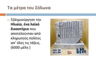 Τα μέτρα του Σόλωνα 
 5)Δημιούργησε την 
Ηλιαία, ένα λαϊκό 
δικαστήριο που 
αποτελούνταν από 
κληρωτούς πολίτες 
απ’ όλες τις τάξεις. 
(6000 μέλη ) 
 