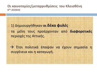 Οι καινοτομίες/μεταρρυθμίσεις του Κλεισθένη 
6Ος ΑΙΩΝΑΣ 
 1) Δημιουργήθηκαν οι δέκα φυλές  τα μέλη τους προέρχονταν από διαφορετικές 
περιοχές της Αττικής. 
 Έτσι πολιτικά έπαψαν να έχουν σημασία η 
συγγένεια και η καταγωγή. 
 