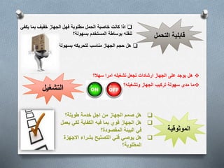 قابلية التحمل 
اذا كانت خاصية الحمل مطلوبة فهل الجهاز خفيف بما يكفي  
لنقله بوساطة المستخدم بسهولة؟ 
هل حجم الجهاز مناسب لتحريكه بسهولة؟  
التشغيل 
هل يوجد على الجهاز ارشادات تجعل تشغيله امرا سهلا؟  
ما مدى سهولة تركيب الجهاز وتشغيله؟  
الموثوقية 
هل صمم الجهاز من اجل خدمة طويلة؟  
هل الجهاز قوي بما فيه الكفاية لكي يعمل  
في البيئة المقصودة؟ 
هل يوصي فني التصليح بشراء الاجهزة  
المطلوبة؟ 
 