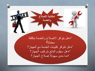 امكانية الإصلاح 
والخدمة 
هل يتوافر الاصلاح والخدمة بتكلفة  
معتدلة؟ 
هل تتوافر كتيبات الخدمة مع الجهاز؟  
هل سيقوم البائع بتركيب الجهاز؟  
ما مدى سهولة إصلاح الجهاز؟  
 