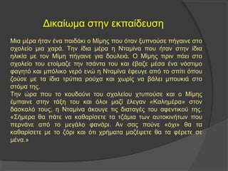 Δικαίωμα στην εκπαίδευση 
Μια μέρα ήταν ένα παιδάκι ο Μίμης που όταν ξυπνούσε πήγαινε στο 
σχολείο μια χαρά. Την ίδια μέρα η Νταμίνα που ήταν στην ίδια 
ηλικία με τον Μίμη πήγαινε για δουλειά. Ο Μίμης πριν πάει στο 
σχολείο του ετοίμαζε την τσάντα του και έβαζε μέσα ένα νόστιμο 
φαγητό και μπόλικο νερό ενώ η Νταμίνα έφευγε από το σπίτι όπου 
ζούσε με τα ίδια τρύπια ρούχα και χωρίς να βάλει μπουκιά στο 
στόμα της. 
Την ώρα που το κουδούνι του σχολείου χτυπούσε και ο Μίμης 
έμπαινε στην τάξη του και όλοι μαζί έλεγαν «Καλημέρα» στον 
δάσκαλό τους, η Νταμίνα άκουγε τις διαταγές του αφεντικού της. 
«Σήμερα θα πάτε να καθαρίσετε τα τζάμια των αυτοκινήτων που 
περνάνε από το μεγάλο φανάρι. Αν σας πούνε «όχι» θα τα 
καθαρίσετε με το ζόρι και ότι χρήματα μαζέψετε θα τα φέρετε σε 
μένα.» 
 