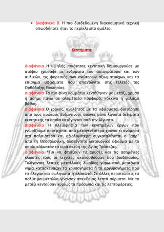  Διαφάνεια 8. Η πιο διαδεδομένη διακοσμητική τεχνική 
οπωσδήποτε ήταν το περίκλειστο σμάλτο. 
Κεντήματα: 
Διαφάνεια Η υψηλής ποιότητας κεντητική δημιουργούσε με 
ατόφιο χρυσάφι τα ενδύματα του αυτοκράτορα και των 
αυλικών, τις φορεσιές των ανώτερων αξιωματούχων και τα 
επίσημα υφάσματα που απαντώνται στις τελετές της 
Ορθόδοξης Εκκλησίας. 
Διαφάνεια Τα πιο φίνα κομμάτια κεντήθηκαν με μετάξι, χρυσό 
ή ασήμι πάνω σε ολομέταξο πορφυρό, κόκκινο ή γαλάζιο 
βάθος. 
Διαφάνεια Ο χρόνος, ανελέητος με τα υφάσματα, διατήρησε 
από τους πρώτους βυζαντινούς αιώνες μόνο λιγοστά δείγματα 
κεντητικής τα οποία κατάγονται από την Αίγυπτο. 
Διαφάνεια Η πλειοψηφία των κεντημένων έργων που 
γνωρίζουμε προέρχεται από μεταγενέστερα χρόνια κι ανάμεσα 
στα παλαιότερα και αξιολογότερα συγκαταλέγεται ο "αήρ" 
από τη Θεσσαλονίκη, ολοκέντητο λειτουργικό ύφασμα με το 
οποίο κάλυπταν τα ιερά σκεύη της Αγίας Τράπεζας. 
Διαφάνεια *Για να φτιάξουν τις χρυσές και τις ασημένιες 
κλωστές τους οι τεχνίτες ακολουθούσαν δύο διαδικασίες. 
Τυλίγοντας λεπτές μεταλλικές λωρίδες γύρω από μεταξωτό 
νήμα κατασκεύαζαν τα χρυσονήματα ή τα αργυρονήματα που 
τα έλεγαν και σωληνωτά ή κλαπωτά. Σε άλλες περιπτώσεις τα 
πολύτιμα μέταλλα γίνονταν απευθείας λεπτά σύρματα. Με το 
μετάξι κεντούσαν κυρίως τα πρόσωπα και τις λεπτομέρειες . 
 