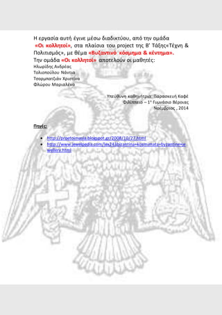 Η εργασία αυτή έγινε μέσω διαδικτύου, από την ομάδα 
«Οι κολλητοί», στα πλαίσια του project της Β’ Τάξης«Τέχνη & 
Πολιτισμός», με θέμα «Βυζαντινό κόσμημα & κέντημα». 
Την ομάδα «Οι κολλητοί» αποτελούν οι μαθητές: 
Ηλωρίδης Ανδρέας 
Τολιοπούλου Νάντια 
Τσορμπατζιάν Χριστίνα 
Φλώρου Μαριαλένα 
Υπεύθυνη καθηγήτρια: Παρασκευή Καφέ 
Φιλίππειο – 1ο Γυμνάσιο Βέροιας 
Νοέμβριος , 2014 
Πηγές: 
 http://proetoimasia.blogspot.gr/2008/10/27.html 
 http://www.jewelpedia.com/lex243bizantina+kosmimata+byzantine+je 
wellery.html 
