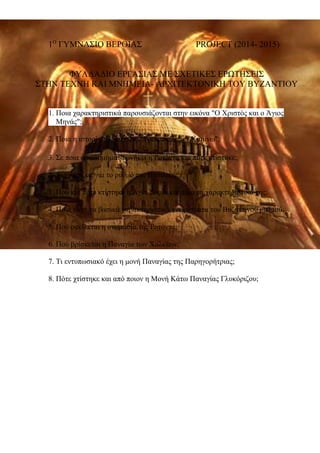1Ο ΓΥΜΝΑΣΙΟ ΒΕΡΟΙΑΣ PROJECT (2014- 2015) 
ΦΥΛΛΑΔΙΟ ΕΡΓΑΣΙΑΣ ΜΕ ΣΧΕΤΙΚΕΣ ΕΡΩΤΗΣΕΙΣ 
ΣΤΗΝ ΤΕΧΝΗ ΚΑΙ ΜΝΗΜΕΙΑ- ΑΡΧΙΤΕΚΤΟΝΙΚΗ ΤΟΥ ΒΥΖΑΝΤΙΟΥ 
1. Ποια χαρακτηριστικά παρουσιάζονται στην εικόνα "Ο Χριστός και ο Άγιος 
Μηνάς"; 
2. Ποια η ιστορία της εικόνας "Τρεις παίδες εν Καμίνω"; 
3. Σε ποια οικοδομήματα ανήκει η Ροτόντα και πότε κτίστηκε; 
2. Τι γνωρίζεις για το ρυθμό της Βασιλικής; 
3. Πού και πότε κτίστηκε η Αγία Σοφία και ποια τα χαρακτηριστικά της; 
4. Ποια είναι τα βασικά χαρακτηριστικά γνωρίσματα του Βυζαντινού ρυθμού; 
5. Πού οφείλεται η ονομασία της Ροτόντα; 
6. Πού βρίσκεται η Παναγία των Χαλκέων; 
7. Τι εντυπωσιακό έχει η μονή Παναγίας της Παρηγορήτριας; 
8. Πότε χτίστηκε και από ποιoν η Μονή Κάτω Παναγίας Γλυκόριζου; 
