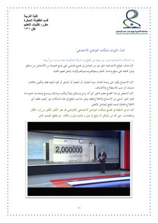 كلية التربية 
قسم الطفولة المبكرة 
مقرر: تقنيات التعليم 
تقن 131 
11 
ثانياً:-مميزات شبكات التواصل الاجتماعي : 
إن الشبكات الاجتماعية تتميز عن غيرها من المواقع في الشبكة العنكبوتية بعدة ميزات، من أبرزها : 
• إن هدف المواقع الاجتماعية خلق جو من التواصل في مجتمع افتراضي تقني يجمع مجموعة من الأشخاص من مناطق 
ودول مختلفة على موقع واحدة، تختلف وجهاتهم ومستوياتهم وألوانه، وتتفق لغتهم التقنية . 
• إن الاجتماع يكون على وحدة الهدف سواء التعارف أو التعاون أو التشاور أو لمجرد الترفيه فقط وتكوين علاقات 
جديدة، أو حب للاستطلاع والاكتشاف . 
• إن الشخص في هذا المجتمع عضو فاعل، أي أنه يرسل ويستقبل ويقرأ ويكتب ويشارك، ويسمع ويتحدث، فدوره هنا 
تجاوز الدور السلبي من الاستماع والاطلاع فقط، ودور صاحب الموقع في هذه الشبكات دور الرقيب فقط، أي 
الاطلاع ومحاولة توجيه الموقع للتواصل الإيجابي . 
كما أنه في الدقيقة في مجتمع شبكات التواصل الاجتماعي الإفتراضي قد تغير الكثير الكثير من أراء، أفكار 
وإعتقادات، حتى أنها من الممكن أن ترفع أو تنزل و تهدوم دول و حُكام . في مقطع الفيديو التالي: 
 