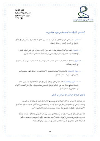 كلية التربية 
قسم الطفولة المبكرة 
مقرر: تقنيات التعليم 
تقن 131 
13 
كما تتميز الشبكات الاجتماعية عن غيرها بعدة ميزات : 
-7 العالمية : حيث تلغى الحواجز الجغرافية والمكانية، وتتحطم فيها الحدود الدولية، حيث يستطيع الفرد في الشرق 
التواصل مع الفرد في الغرب، في بساطة وسهولة . 
-5 التفاعلية : فالفرد فيها كما أنه مستقبل وقارئ، فهو مرسل وكاتب ومشارك، فهي تلغي السلبية المقيتة في 
الإعلام القديم - التلفاز والصحف الورقية وتعطي حيزًا للمشاركة الفاعلة من المشاهد والقارئ . 
-2 التنوع وتعدد الاستعمالات، فيستخدمها الطالب للتعلم، والعالم لبث علمه وتعليم الناس، والكاتب للتواصل 
مع القراء... وهكذا . 
-2 سهولة الاستخدام : فالشبكات الاجتماعية تستخدم بالإضافة للحروف وبساطة اللغة، تستخدم الرموز 
والصور التي تسهل للمستخدم التفاعل . 
-2 2 - التوفير والاقتصادية : اقتصادية في الجهد والوقت والمال، في ظل مجانية الاشتراك والتسجيل، فالفرد 
البسيط يستطيع امتلاك حيز على الشبكة للتواصل الاجتماعي، وليست ذلك حكرًا على أصحاب الأموال، 
أو حكرًا على جماعة دون أخرى . 
ت وظيف شبكات التواصل الاجتماعي في التعليم 
تعد الشبكات الاجتماعية من أكثر الشبكات التي يستخدمها الانسان في الآونه الأخيرة لما لها من مميزات ، 
وانتشار، وتفاعل، وتستخدم للتعبير الحر عن ما يراه الإنسان و تشجعه على رصد أفكاره بصفة مستمرة و اشتراكه مع 
الآخرين في نفس الأفكار،أو تشجيع فكر معين،أو رأي معين،أو تقديم مجال إهتمام واحد. 
لهذا فعلى المؤسسات التعليمية أن تتفاعل مع عالمنا الذي نعيش فيه، وهو عالم يتسم بتفاعلات اجتماعية متعددة 
المستويات، فتشجع طلابها على الإنخراط في هذه الأنشطة الإجتماعية. لتكون لديهم مهارة استخدام الشبكة 
العنكبوتية، كتغيير لنظرتهم إلى التعليم، كما تتغير نظرتهم إلى أنفسهم، وحياتهم الاجتماعية. 
 